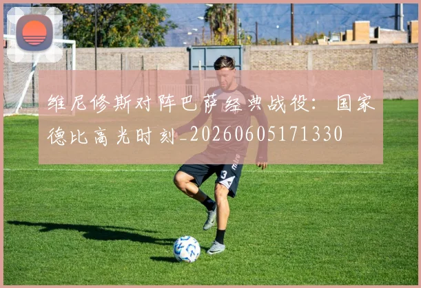维尼修斯对阵巴萨经典战役:国家德比高光时刻_20260605171330