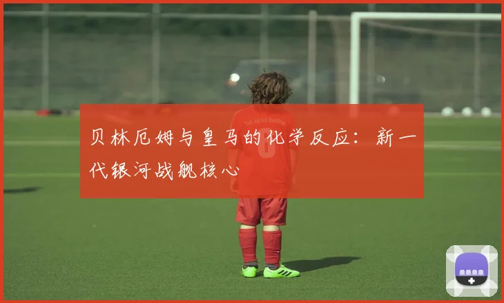 贝林厄姆与皇马的化学反应:新一代银河战舰核心