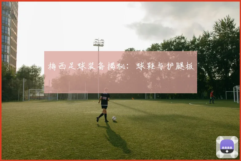 梅西足球装备揭秘:球鞋与护腿板