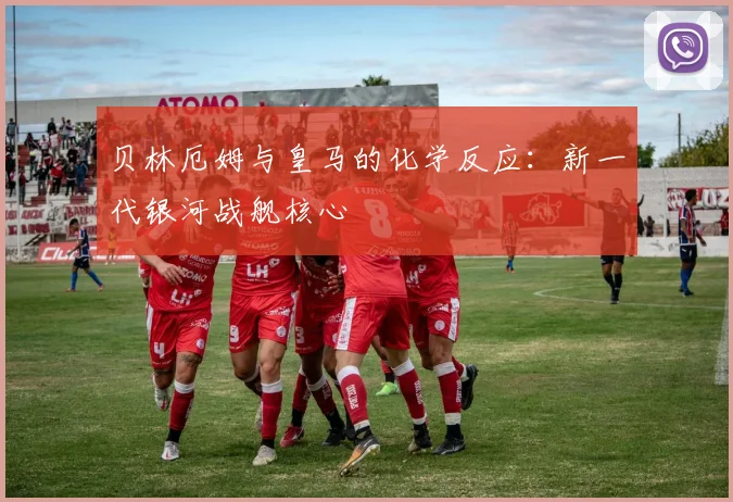 贝林厄姆与皇马的化学反应：新一代银河战舰核心