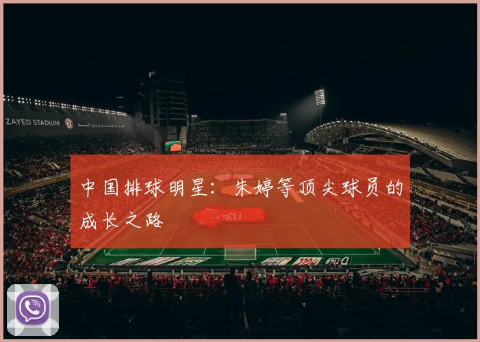 中国排球明星:朱婷等顶尖球员的成长之路