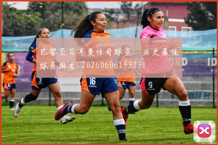 巴黎圣日耳曼传奇球星:历史最佳球员排名_20260606153231