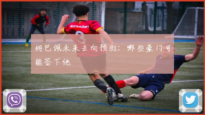 姆巴佩未来去向预测:哪些豪门可能签下他