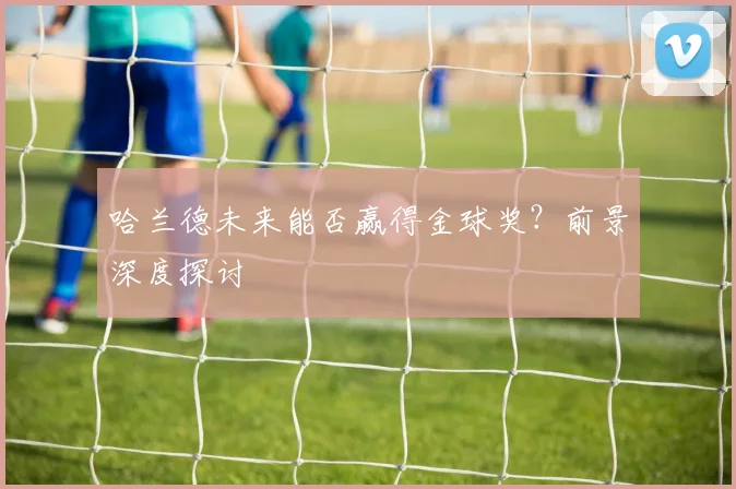 哈兰德未来能否赢得金球奖?前景深度探讨