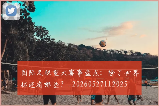 国际足联重大赛事盘点:除了世界杯还有哪些?_20260527112025