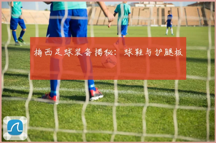梅西足球装备揭秘：球鞋与护腿板